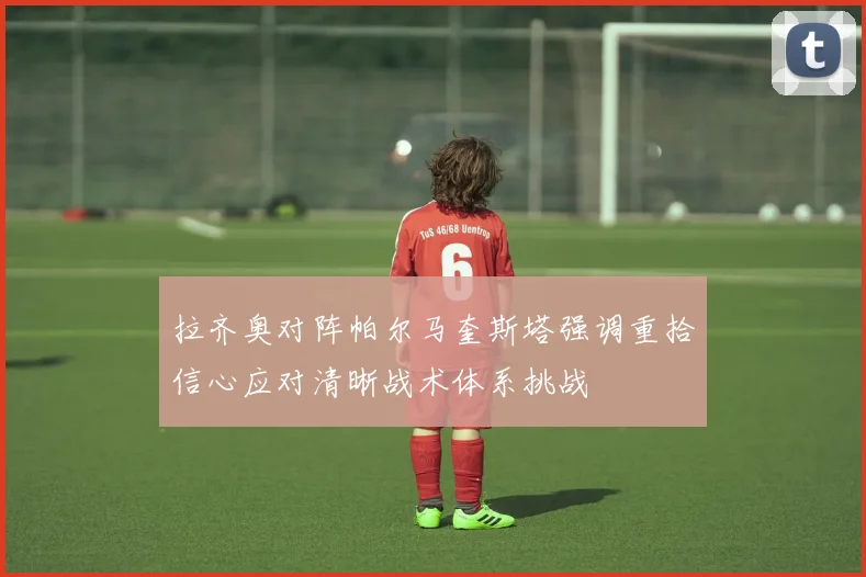 拉齐奥对阵帕尔马奎斯塔强调重拾信心应对清晰战术体系挑战