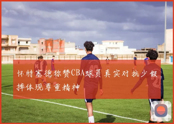 怀特塞德称赞CBA球员真实对抗少假摔体现尊重精神
