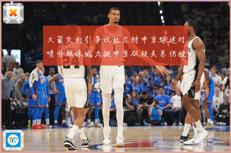 火箭失利引争议杜兰特申京球迷对喷升级休城力挺申京双核关系仍被赛场复盘