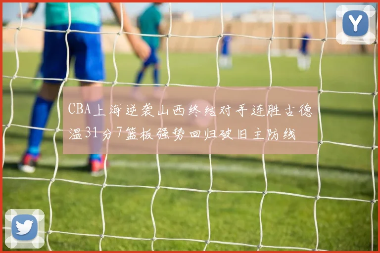 CBA上海逆袭山西终结对手连胜古德温31分7篮板强势回归破旧主防线