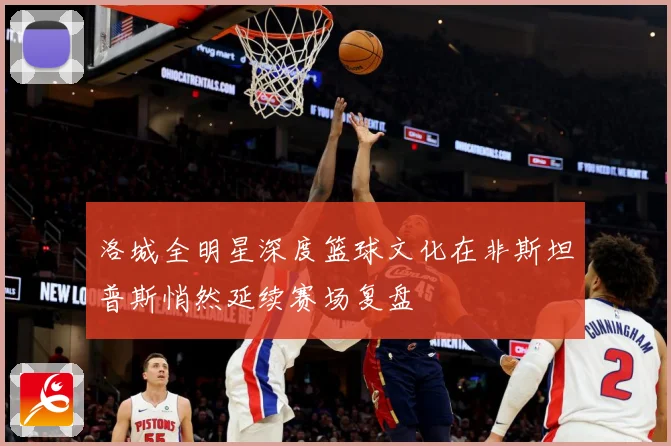 洛城全明星深度篮球文化在非斯坦普斯悄然延续赛场复盘