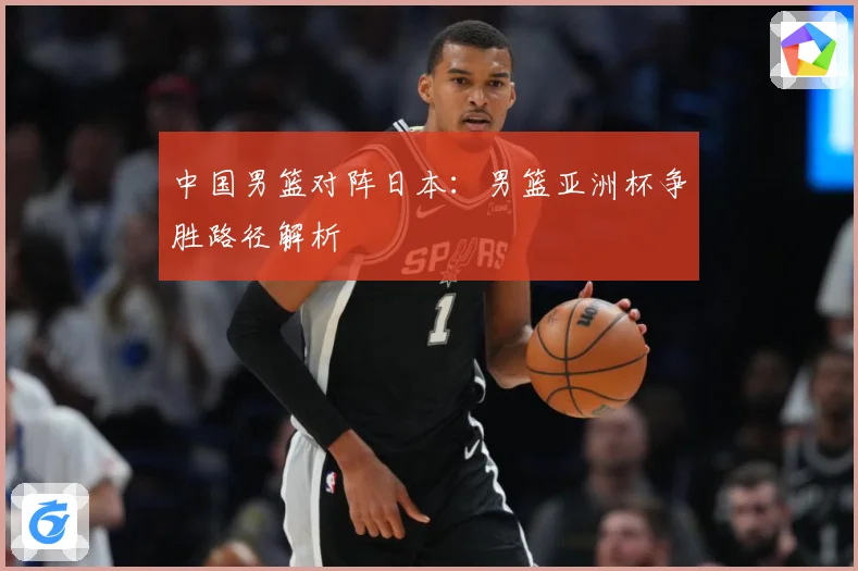 中国男篮对阵日本：男篮亚洲杯争胜路径解析