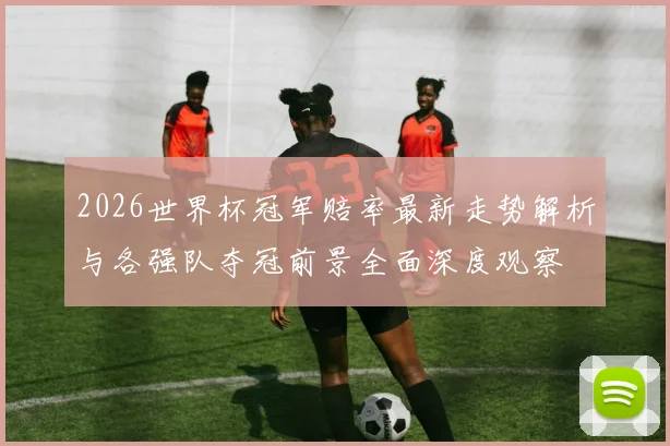 2026世界杯冠军赔率最新走势解析与各强队夺冠前景全面深度观察
