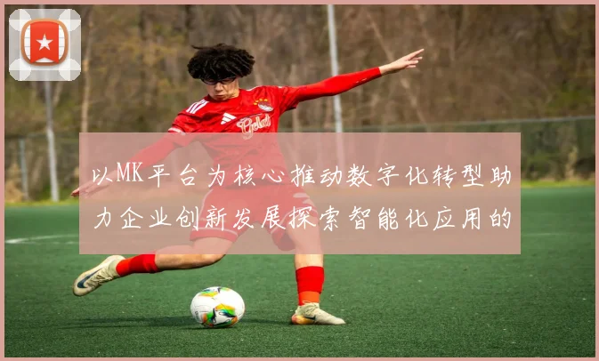 以MK平台为核心推动数字化转型助力企业创新发展探索智能化应用的新机遇