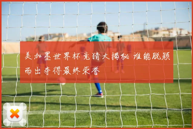 美加墨世界杯竞猜大揭秘 谁能脱颖而出夺得最终荣誉