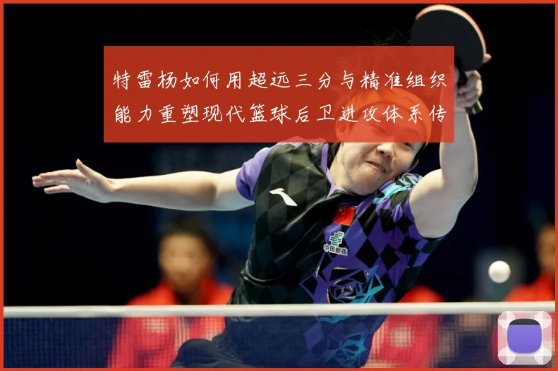 特雷杨如何用超远三分与精准组织能力重塑现代篮球后卫进攻体系传奇之路
