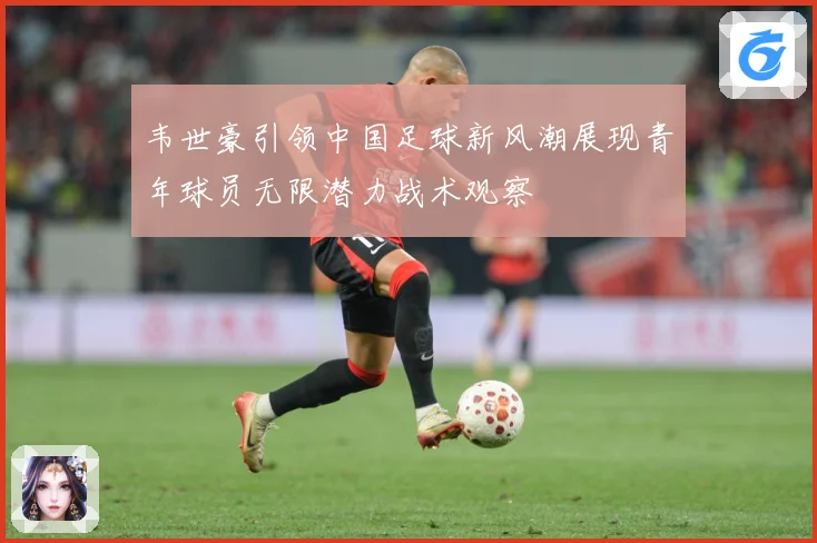 韦世豪引领中国足球新风潮展现青年球员无限潜力战术观察