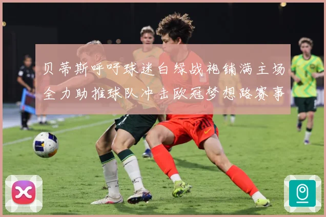贝蒂斯呼吁球迷白绿战袍铺满主场全力助推球队冲击欧冠梦想路赛事前瞻