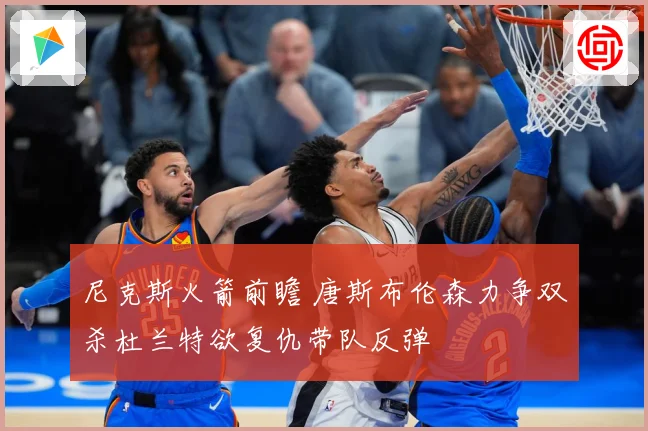 尼克斯火箭前瞻 唐斯布伦森力争双杀杜兰特欲复仇带队反弹