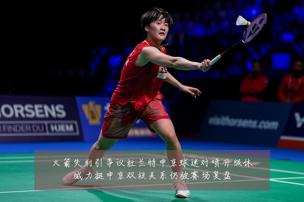 火箭失利引争议杜兰特申京球迷对喷升级休城力挺申京双核关系仍被赛场复盘